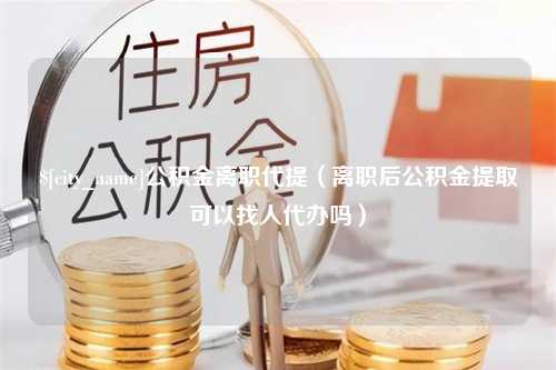 鄂州公积金离职代提（离职后公积金提取可以找人代办吗）